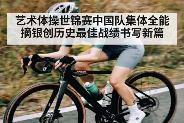 艺术体操世锦赛中国队集体全能摘银创历史最佳战绩书写新篇